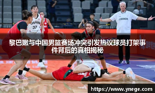黎巴嫩与中国男篮赛场冲突引发热议球员打架事件背后的真相揭秘